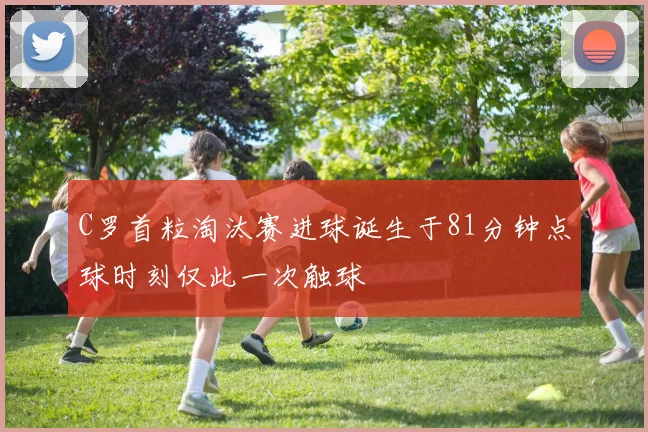 C罗首粒淘汰赛进球诞生于81分钟点球时刻仅此一次触球