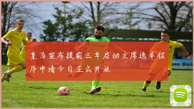 皇马宣布提前三年启动主席选举程序申请今日正式开放