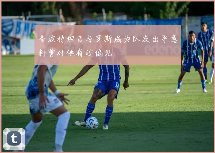 香波特坦言与罗斯成为队友出乎意料曾对他有过偏见