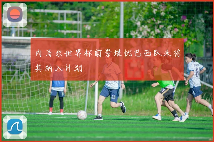 内马尔世界杯前景堪忧巴西队未将其纳入计划