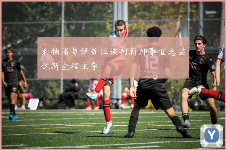 利物浦与伊劳拉谈判新帅事宜总监休斯全程主导