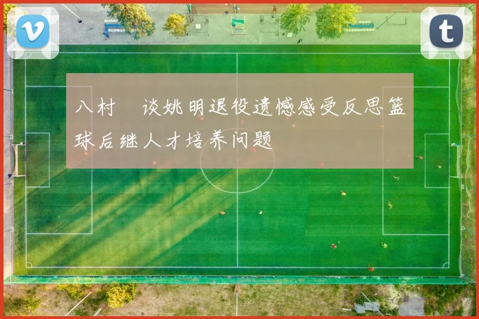 八村塁谈姚明退役遗憾感受反思篮球后继人才培养问题