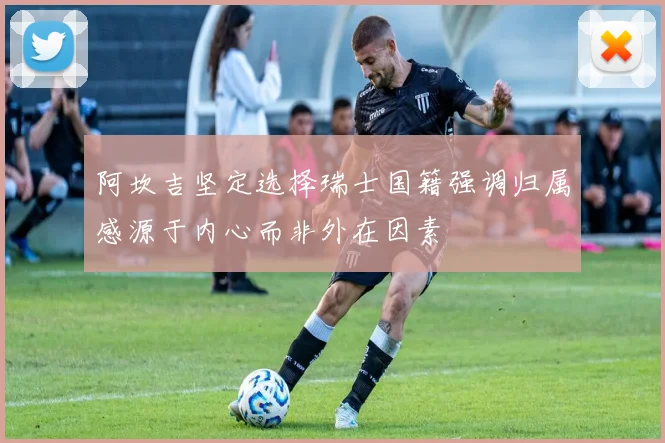阿坎吉坚定选择瑞士国籍强调归属感源于内心而非外在因素