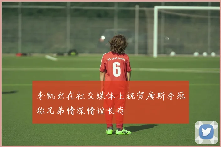 李凯尔在社交媒体上祝贺唐斯夺冠称兄弟情深情谊长存