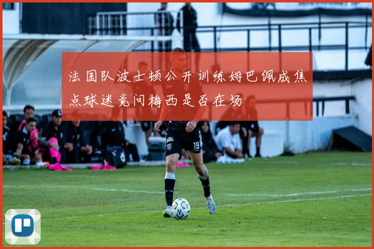 法国队波士顿公开训练姆巴佩成焦点球迷竟问梅西是否在场