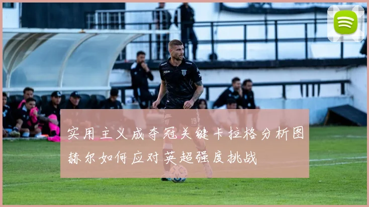 实用主义成夺冠关键卡拉格分析图赫尔如何应对英超强度挑战