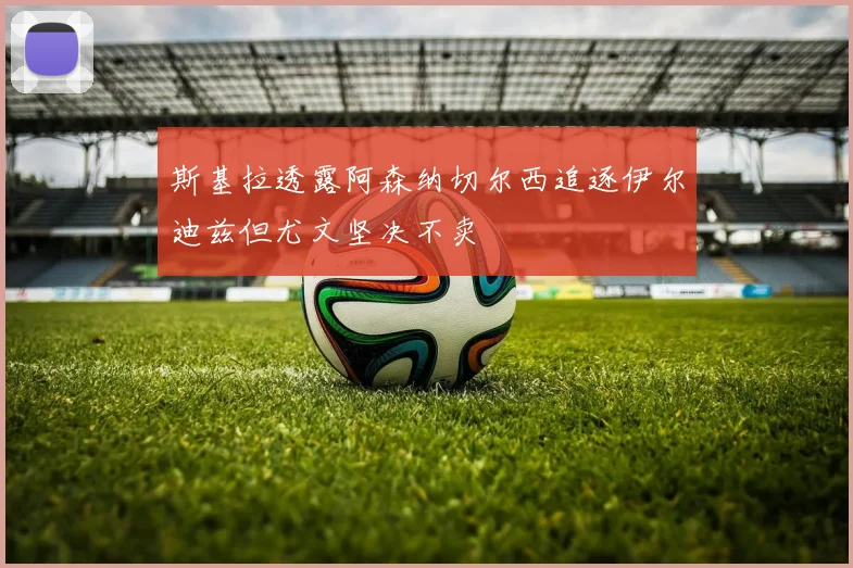 斯基拉透露阿森纳切尔西追逐伊尔迪兹但尤文坚决不卖