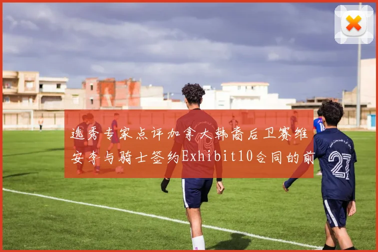 选秀专家点评加拿大韩裔后卫赛维安李与骑士签约Exhibit10合同的前景分析