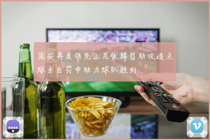 国安再度领先玉昆张稀哲助攻造点球亲自罚中助力球队胜利