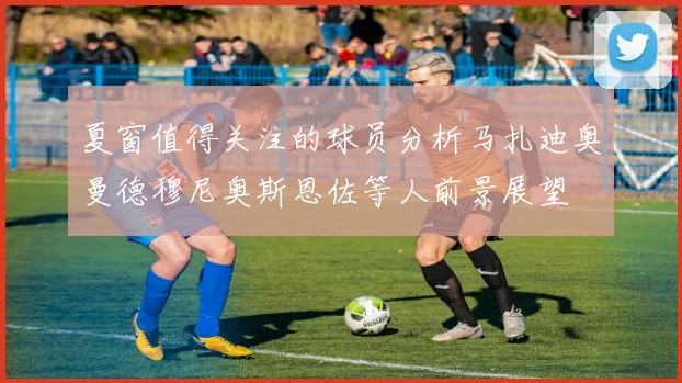 夏窗值得关注的球员分析马扎迪奥曼德穆尼奥斯恩佐等人前景展望