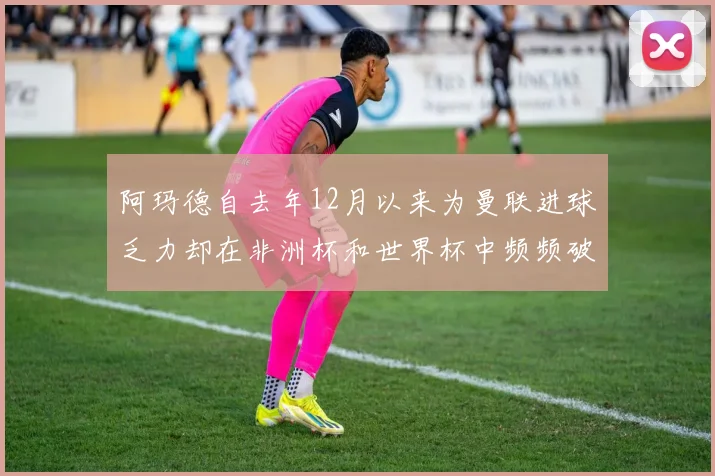 阿玛德自去年12月以来为曼联进球乏力却在非洲杯和世界杯中频频破门
