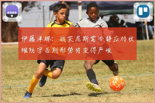 伊藤洋辉：战突尼斯需冷静应对收缩防守否则形势将变得严峻