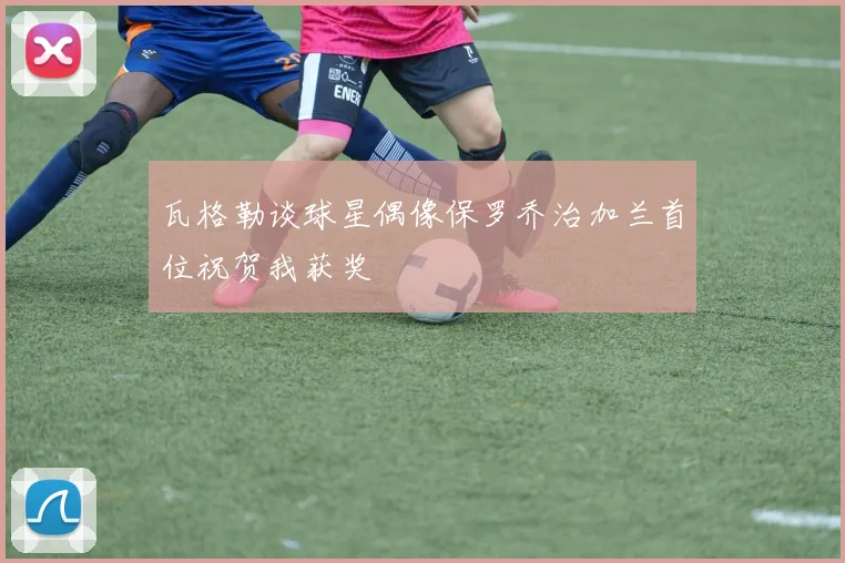 瓦格勒谈球星偶像保罗乔治加兰首位祝贺我获奖