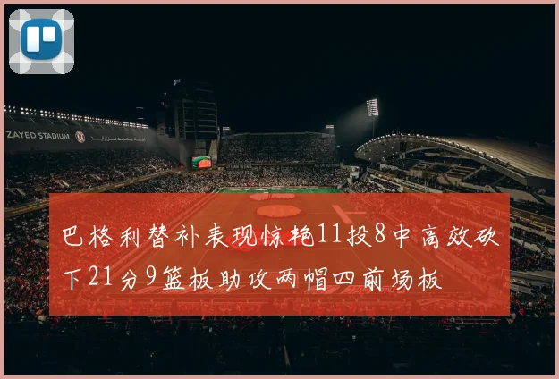 巴格利替补表现惊艳11投8中高效砍下21分9篮板助攻两帽四前场板