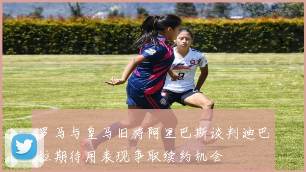 罗马与皇马旧将阿里巴斯谈判迪巴拉期待用表现争取续约机会