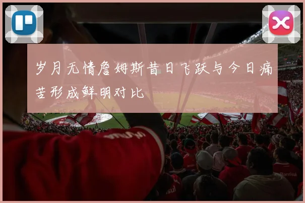 岁月无情詹姆斯昔日飞跃与今日痛苦形成鲜明对比