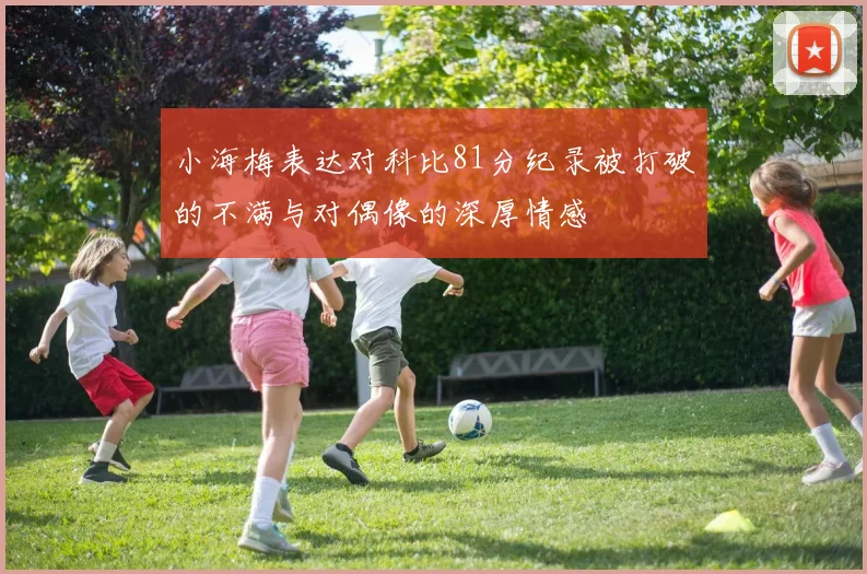 小海梅表达对科比81分纪录被打破的不满与对偶像的深厚情感