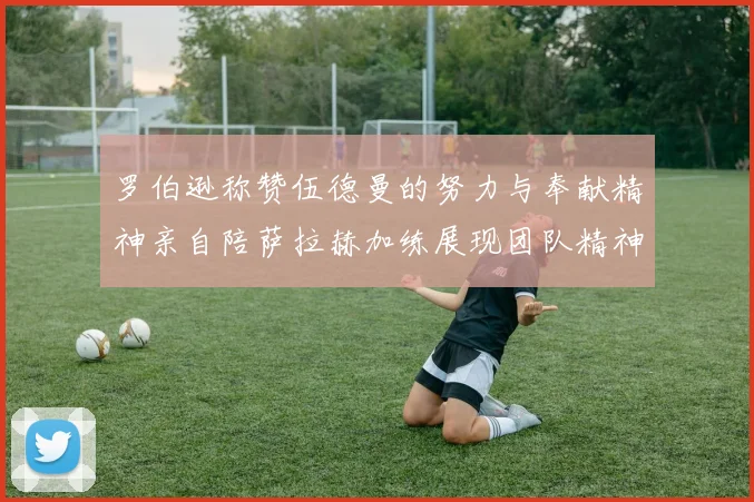 罗伯逊称赞伍德曼的努力与奉献精神亲自陪萨拉赫加练展现团队精神
