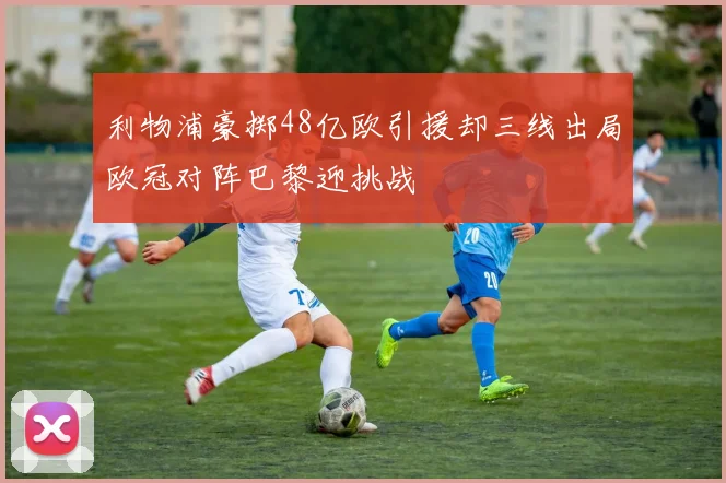 利物浦豪掷48亿欧引援却三线出局欧冠对阵巴黎迎挑战