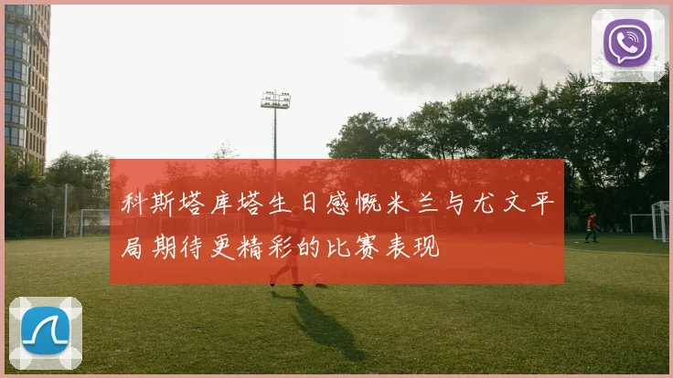 科斯塔库塔生日感慨米兰与尤文平局期待更精彩的比赛表现